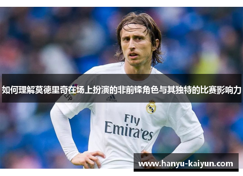 如何理解莫德里奇在场上扮演的非前锋角色与其独特的比赛影响力