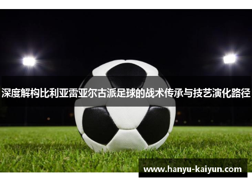 深度解构比利亚雷亚尔古派足球的战术传承与技艺演化路径