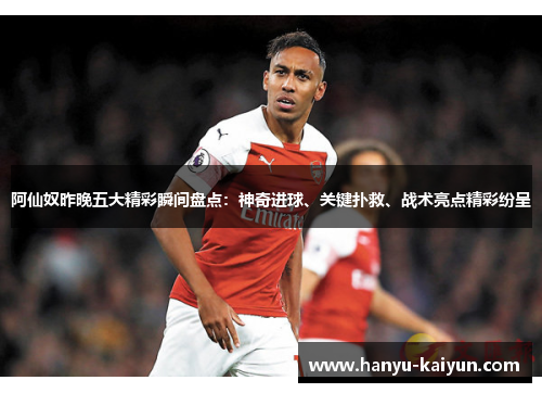 阿仙奴昨晚五大精彩瞬间盘点：神奇进球、关键扑救、战术亮点精彩纷呈