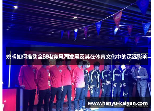姚明如何推动全球电竞风潮发展及其在体育文化中的深远影响