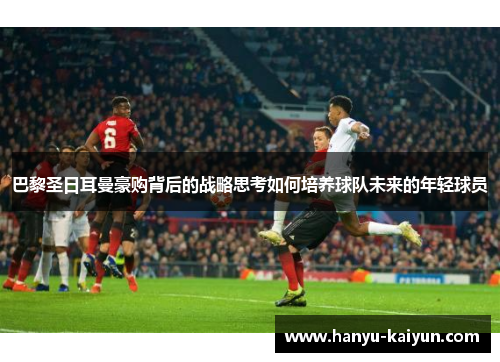 巴黎圣日耳曼豪购背后的战略思考如何培养球队未来的年轻球员