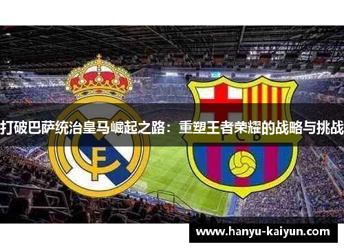打破巴萨统治皇马崛起之路：重塑王者荣耀的战略与挑战