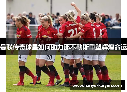 曼联传奇球星如何助力那不勒斯重塑辉煌命运