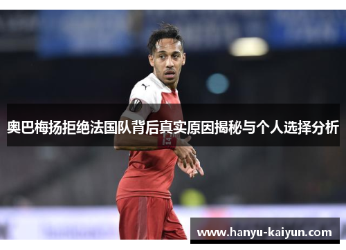 奥巴梅扬拒绝法国队背后真实原因揭秘与个人选择分析