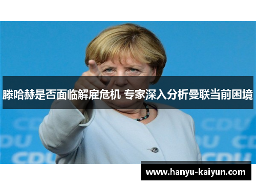 滕哈赫是否面临解雇危机 专家深入分析曼联当前困境