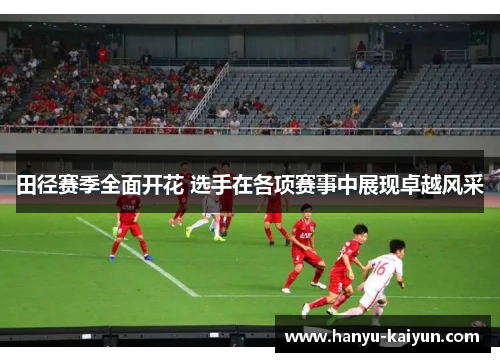 田径赛季全面开花 选手在各项赛事中展现卓越风采