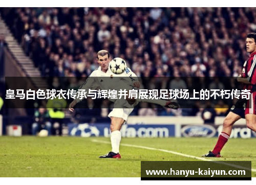 皇马白色球衣传承与辉煌并肩展现足球场上的不朽传奇