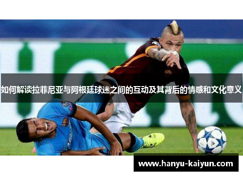 如何解读拉菲尼亚与阿根廷球迷之间的互动及其背后的情感和文化意义 如何解读拉菲尼亚与阿根廷球迷之间的互动及其背后的情感和文化意义