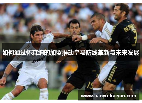 如何通过怀森纳的加盟推动皇马防线革新与未来发展 如何通过怀森纳的加盟推动皇马防线革新与未来发展