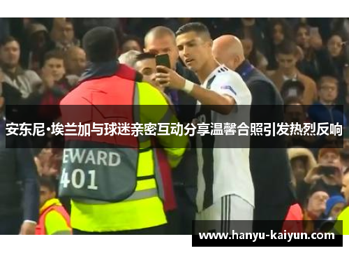 安东尼·埃兰加与球迷亲密互动分享温馨合照引发热烈反响 安东尼·埃兰加与球迷亲密互动分享温馨合照引发热烈反响
