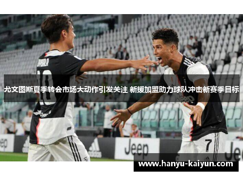尤文图斯夏季转会市场大动作引发关注 新援加盟助力球队冲击新赛季目标 尤文图斯夏季转会市场大动作引发关注 新援加盟助力球队冲击新赛季目标