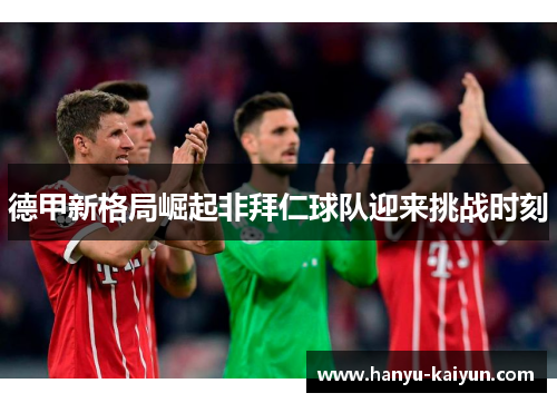 德甲新格局崛起非拜仁球队迎来挑战时刻 德甲新格局崛起非拜仁球队迎来挑战时刻