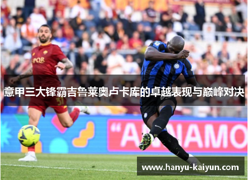 意甲三大锋霸吉鲁莱奥卢卡库的卓越表现与巅峰对决 意甲三大锋霸吉鲁莱奥卢卡库的卓越表现与巅峰对决