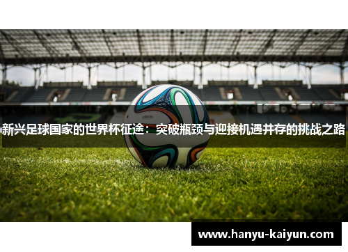 新兴足球国家的世界杯征途:突破瓶颈与迎接机遇并存的挑战之路 新兴足球国家的世界杯征途:突破瓶颈与迎接机遇并存的挑战之路