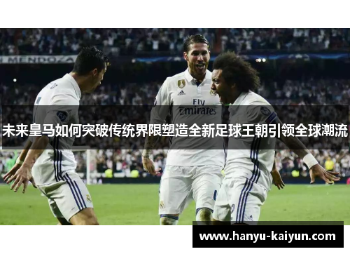未来皇马如何突破传统界限塑造全新足球王朝引领全球潮流