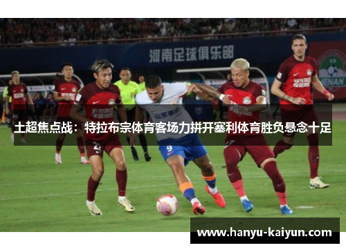 土超焦点战：特拉布宗体育客场力拼开塞利体育胜负悬念十足