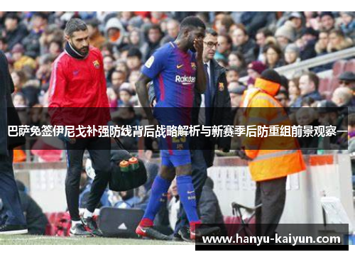 巴萨免签伊尼戈补强防线背后战略解析与新赛季后防重组前景观察一