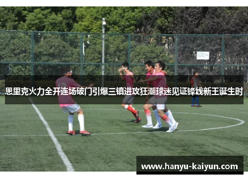 恩里克火力全开连场破门引爆三镇进攻狂潮球迷见证锋线新王诞生时